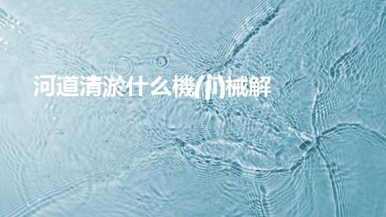 河道清淤什么機(jī)械解放你的管道：提升家居生活質(zhì)量的秘訣？